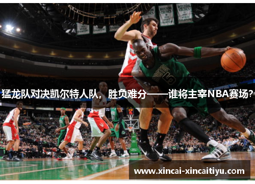 猛龙队对决凯尔特人队，胜负难分——谁将主宰NBA赛场？